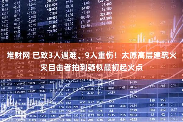 堆财网 已致3人遇难、9人重伤！太原高层建筑火灾目击者拍到疑似最初起火点