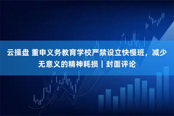 云操盘 重申义务教育学校严禁设立快慢班，减少无意义的精神耗损｜封面评论