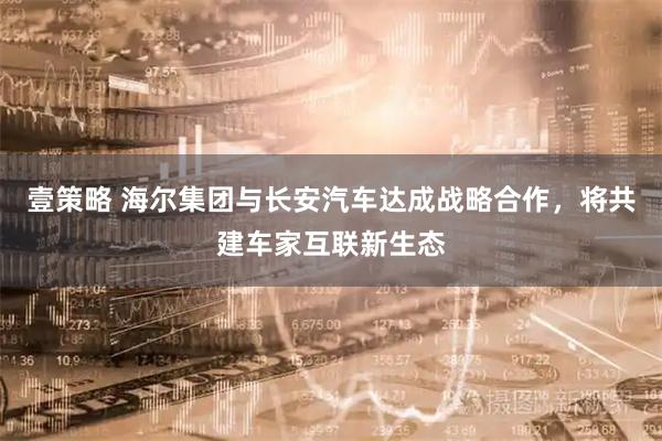 壹策略 海尔集团与长安汽车达成战略合作，将共建车家互联新生态